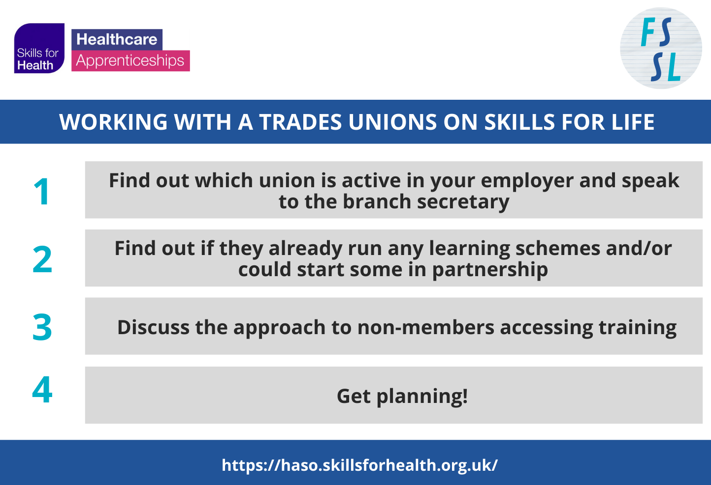 Working with Trade Unions on Skills for Life 
(1)	Find out which union is active in your employer and speak to the branch secretary. 
(2)	Find out if they already run any learning schemes and / or could start some in partnership. 
(3)	Discuss the approach to non-members accessing training. 
(4)	Get planning!
