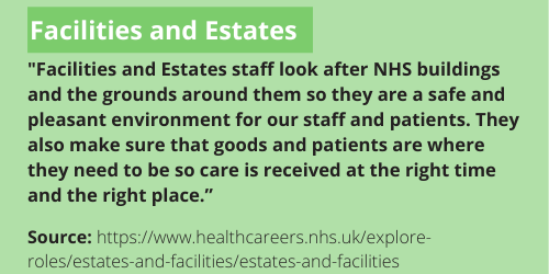 Facilities and Estates description - "Facilities and Estates staff look after NHS buildings and the grounds around them so they are a safe and pleasant environment for our staff and patients. They also make sure that goods and patients are where they need to be so care is received at the right time and the right place.” This can also be found here: https://www.healthcareers.nhs.uk/explore-roles/estates-and-facilities/estates-and-facilities