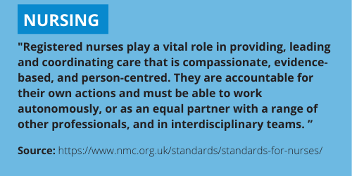 Nursing description - Registered nurses play a vital role in providing, leading and coordinating care that is compassionate, evidence-based, and person-centred. They are accountable for their own actions and must be able to work autonomously, or as an equal partner with a range of other professionals, and in interdisciplinary teams. This information can also be found here: https://www.nmc.org.uk/standards/standards-for-nurses/